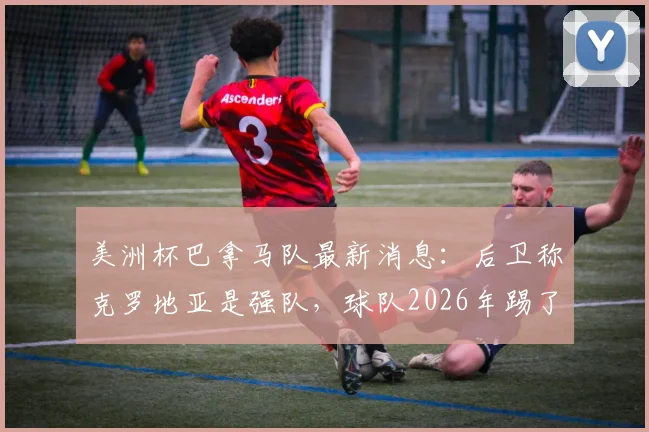 美洲杯巴拿马队最新消息：后卫称克罗地亚是强队，球队2026年踢了场不错的比赛