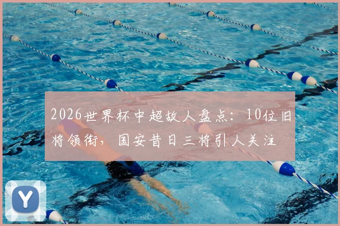 2026世界杯中超故人盘点：10位旧将领衔，国安昔日三将引人关注