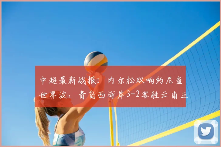 中超最新战报:内尔松双响约尼查世界波,青岛西海岸3-2客胜云南玉昆,2026赛季保级格局生变