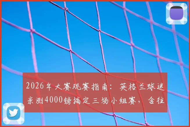 2026年大赛观赛指南：英格兰球迷亲测4000镑搞定三场小组赛，含往返机票与酒店住宿全攻略