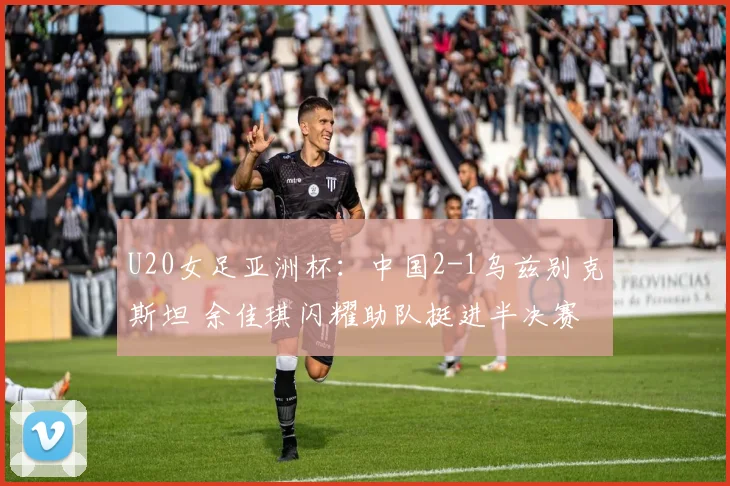 U20女足亚洲杯：中国2-1乌兹别克斯坦 余佳琪闪耀助队挺进半决赛