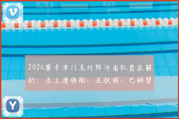 2026赛季津门虎对阵河南队首发解析：王上源领衔，王秋明、巴顿替补待命，双方四外援阵容深度对比