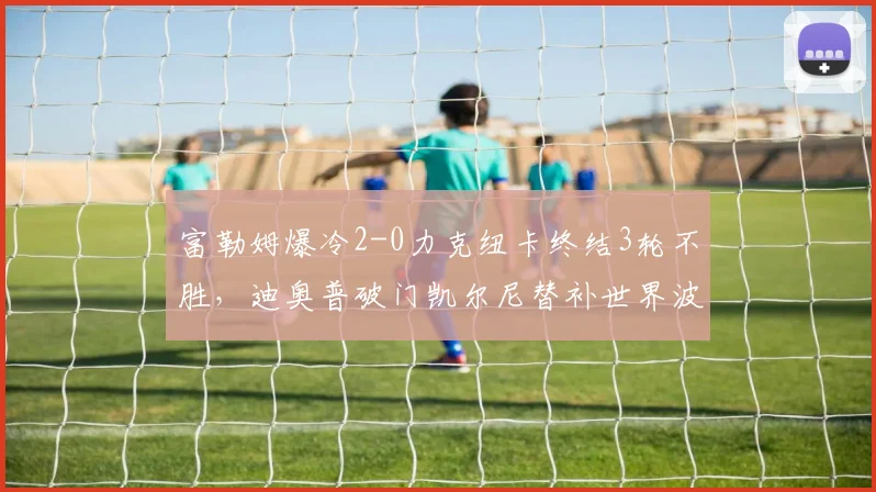 富勒姆爆冷2-0力克纽卡终结3轮不胜，迪奥普破门凯尔尼替补世界波定胜局，赛后战术解析