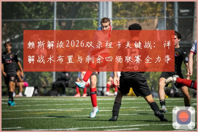 赖斯解读2026双杀纽卡关键战：详解战术布置与剩余四场联赛全力争胜策略