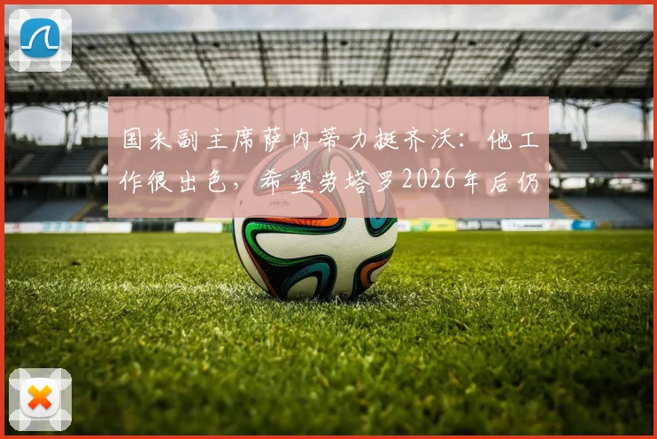 国米副主席萨内蒂力挺齐沃：他工作很出色，希望劳塔罗2026年后仍是队长，留队计划曝光