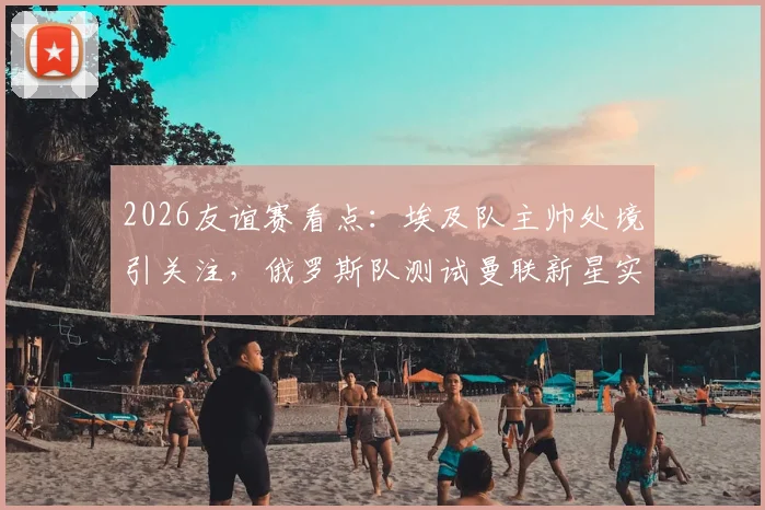 2026友谊赛看点:埃及队主帅处境引关注,俄罗斯队测试曼联新星实力