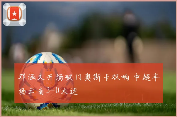 邓涵文开场破门奥斯卡双响 中超半场云南3-0大连