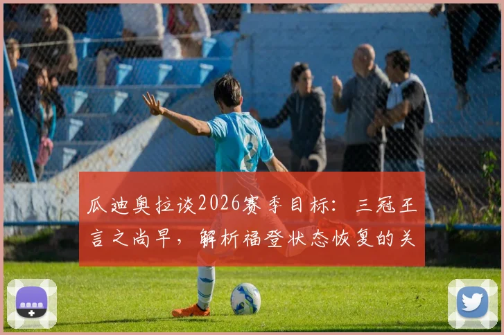 瓜迪奥拉谈2026赛季目标：三冠王言之尚早，解析福登状态恢复的关键比赛数