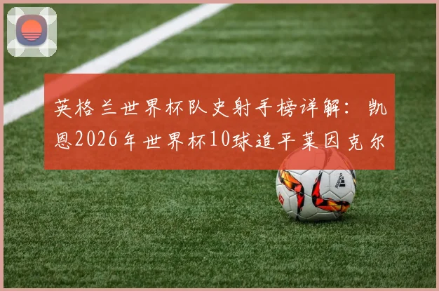 英格兰世界杯队史射手榜详解：凯恩2026年世界杯10球追平莱因克尔，并列榜首的背后故事与未来展望