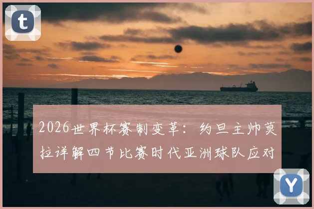 2026世界杯赛制变革：约旦主帅莫拉详解四节比赛时代亚洲球队应对策略，生死战阿尔及利亚关键分析
