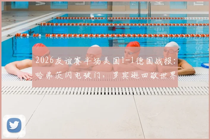 2026友谊赛半场美国1-1德国战报：哈弗茨闪电破门，罗宾逊回敬世界波