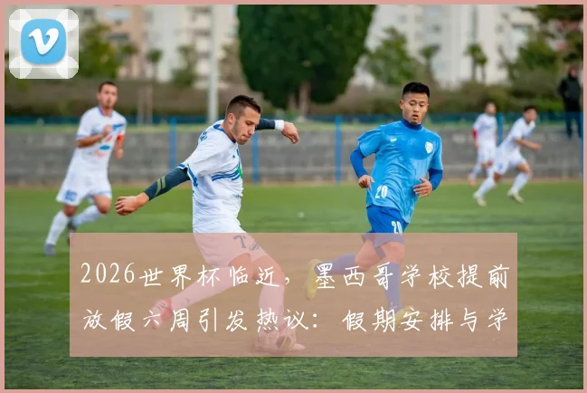 2026世界杯临近，墨西哥学校提前放假六周引发热议：假期安排与学生影响全解析