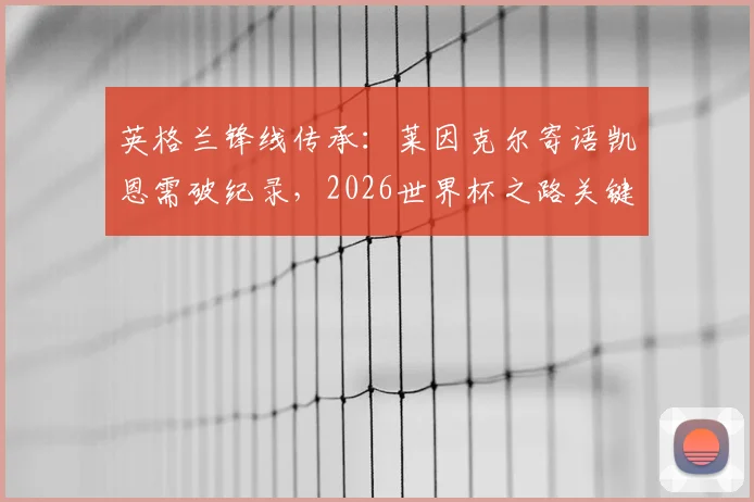 英格兰锋线传承：莱因克尔寄语凯恩需破纪录，2026世界杯之路关键在此