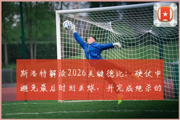 斯洛特解读2026关键德比：硬仗中避免最后时刻丢球，并完成绝杀的战术与心态