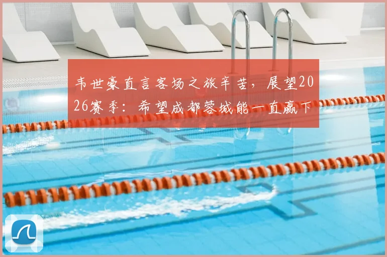 韦世豪直言客场之旅辛苦,展望2026赛季:希望成都蓉城能一直赢下去