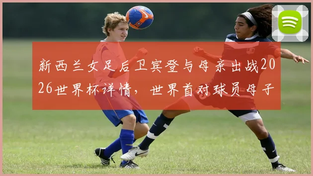 新西兰女足后卫宾登与母亲出战2026世界杯详情，世界首对球员母子传承故事解读