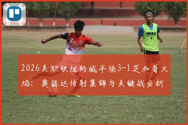 2026美职联纽约城半场3-1芝加哥火焰：奥赫达传射集锦与关键战分析，附最新积分榜排名解读