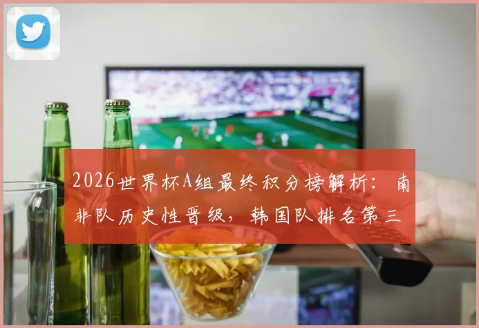 2026世界杯A组最终积分榜解析：南非队历史性晋级，韩国队排名第三，捷克队爆冷出局