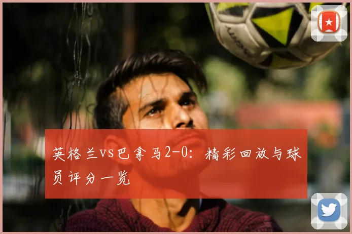 英格兰vs巴拿马2-0:精彩回放与球员评分一览